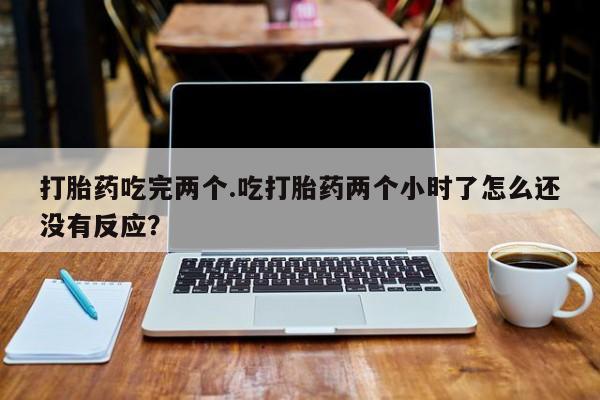 打胎药正品包邮联系方式打胎药吃完两个.吃打胎药两个小时了怎么还没有反应？