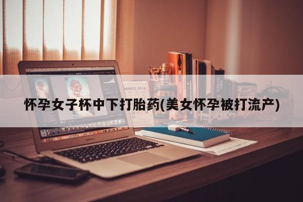 打胎药正品包邮联系方式怀孕女子杯中下打胎药(美女怀孕被打流产)