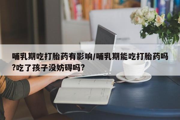 打胎药正品包邮联系方式哺乳期吃打胎药有影响/哺乳期能吃打胎药吗?吃了孩子没妨碍吗?