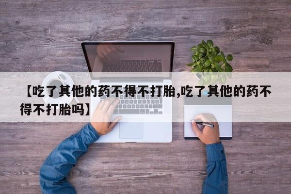 打胎药正品包邮联系方式【吃了其他的药不得不打胎,吃了其他的药不得不打胎吗】