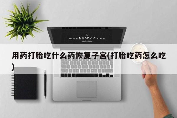打胎药正品包邮联系方式用药打胎吃什么药恢复子宫(打胎吃药怎么吃)