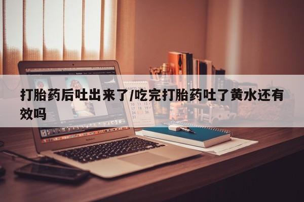打胎药正品包邮联系方式打胎药后吐出来了/吃完打胎药吐了黄水还有效吗