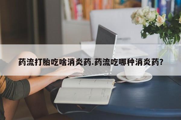打胎药正品包邮联系方式药流打胎吃啥消炎药.药流吃哪种消炎药？