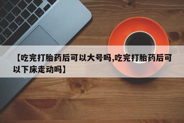 打胎药正品包邮联系方式【吃完打胎药后可以大号吗,吃完打胎药后可以下床走动吗】
