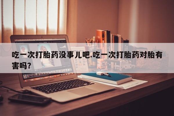 打胎药正品包邮联系方式吃一次打胎药没事儿吧.吃一次打胎药对胎有害吗？