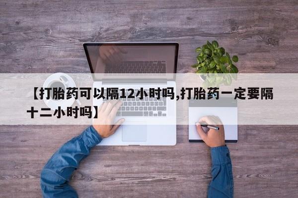 打胎药正品包邮联系方式【打胎药可以隔12小时吗,打胎药一定要隔十二小时吗】