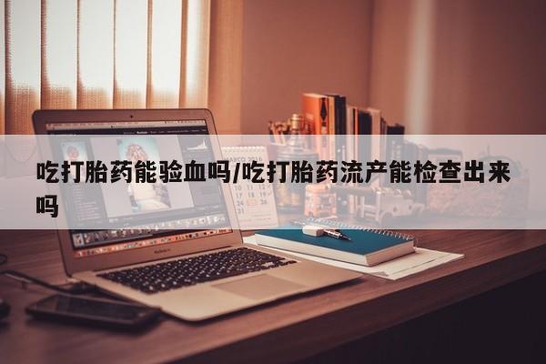 打胎药正品包邮联系方式吃打胎药能验血吗/吃打胎药流产能检查出来吗